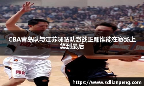 CBA青岛队与江苏咪咕队激战正酣谁能在赛场上笑到最后
